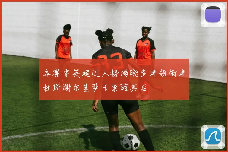 本赛季英超过人榜揭晓多库领衔库杜斯谢尔基萨卡紧随其后