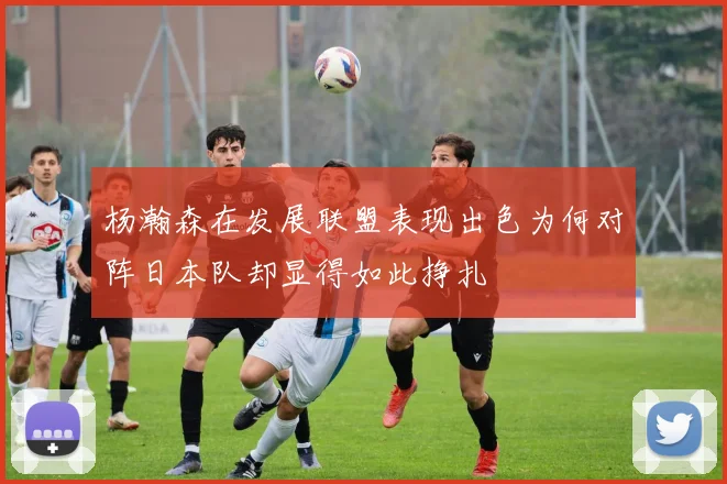 杨瀚森在发展联盟表现出色为何对阵日本队却显得如此挣扎