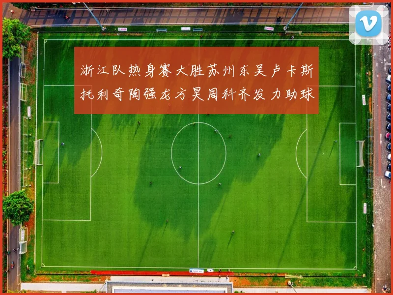 浙江队热身赛大胜苏州东吴卢卡斯托利奇陶强龙方昊周科齐发力助球队取胜