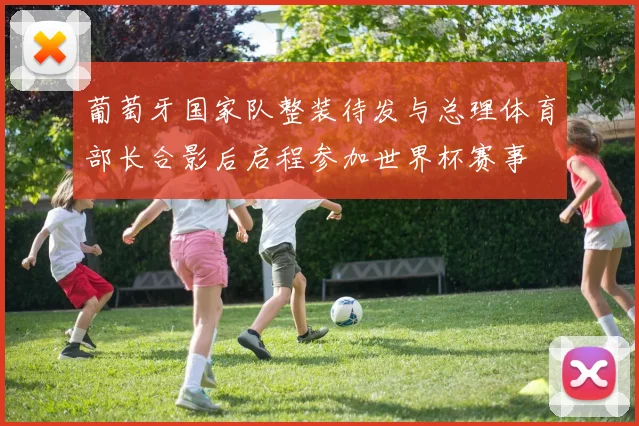 葡萄牙国家队整装待发与总理体育部长合影后启程参加世界杯赛事