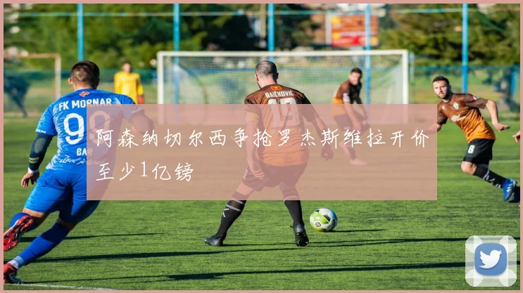 阿森纳切尔西争抢罗杰斯维拉开价至少1亿镑