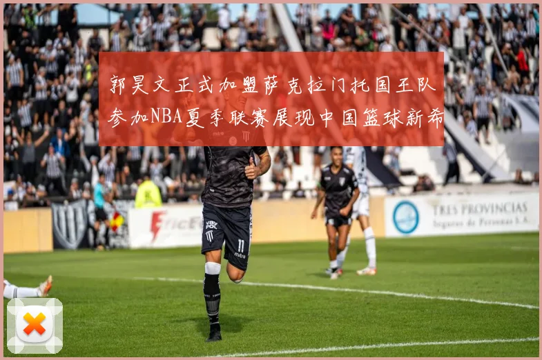 郭昊文正式加盟萨克拉门托国王队参加NBA夏季联赛展现中国篮球新希望