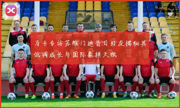 马卡专访苏维门迪昔日好友揭秘其低调成长与国际象棋天赋