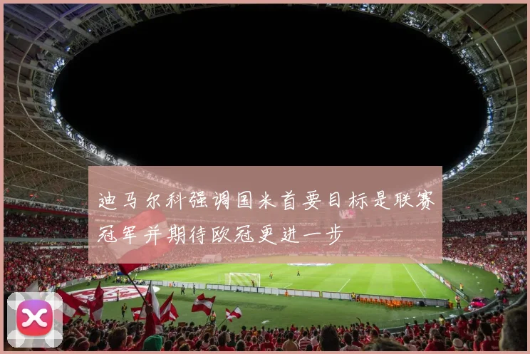 迪马尔科强调国米首要目标是联赛冠军并期待欧冠更进一步