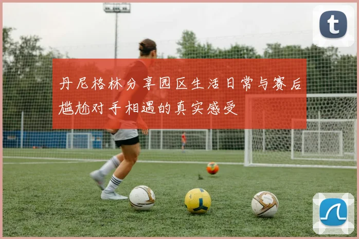丹尼格林分享园区生活日常与赛后尴尬对手相遇的真实感受