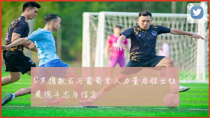C罗携数百万葡萄牙人力量启程出征展现斗志与信念