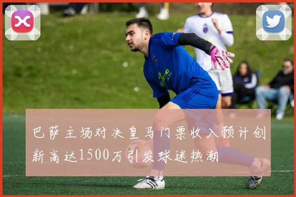巴萨主场对决皇马门票收入预计创新高达1500万引发球迷热潮