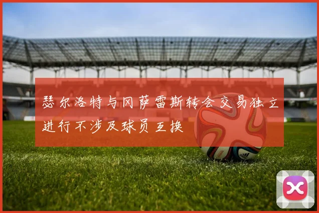 瑟尔洛特与冈萨雷斯转会交易独立进行不涉及球员互换
