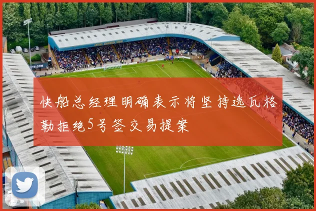 快船总经理明确表示将坚持选瓦格勒拒绝5号签交易提案