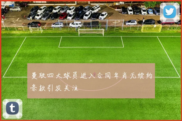 曼联四大球员进入合同年肖无续约条款引发关注