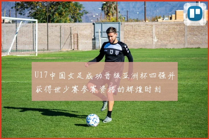 U17中国女足成功晋级亚洲杯四强并获得世少赛参赛资格的辉煌时刻