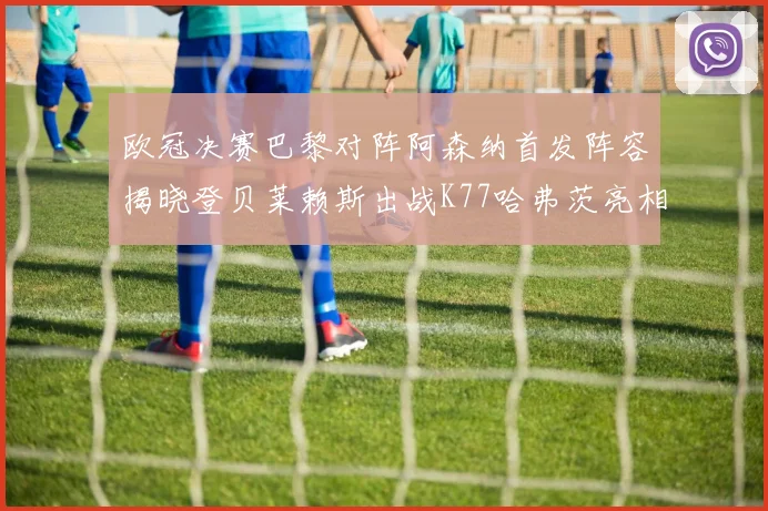 欧冠决赛巴黎对阵阿森纳首发阵容揭晓登贝莱赖斯出战K77哈弗茨亮相