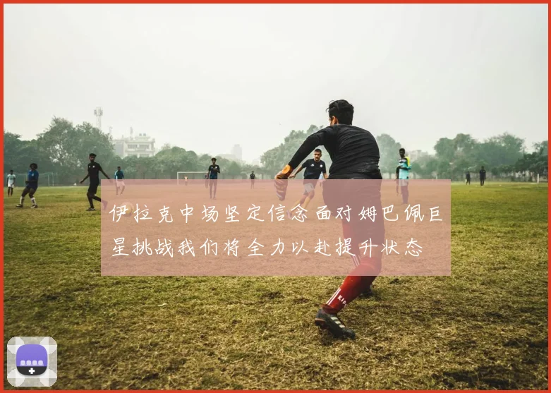 伊拉克中场坚定信念面对姆巴佩巨星挑战我们将全力以赴提升状态