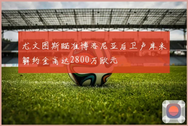 尤文图斯瞄准博洛尼亚后卫卢库米解约金高达2800万欧元