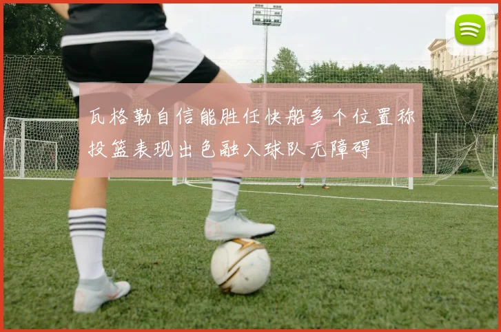 瓦格勒自信能胜任快船多个位置称投篮表现出色融入球队无障碍