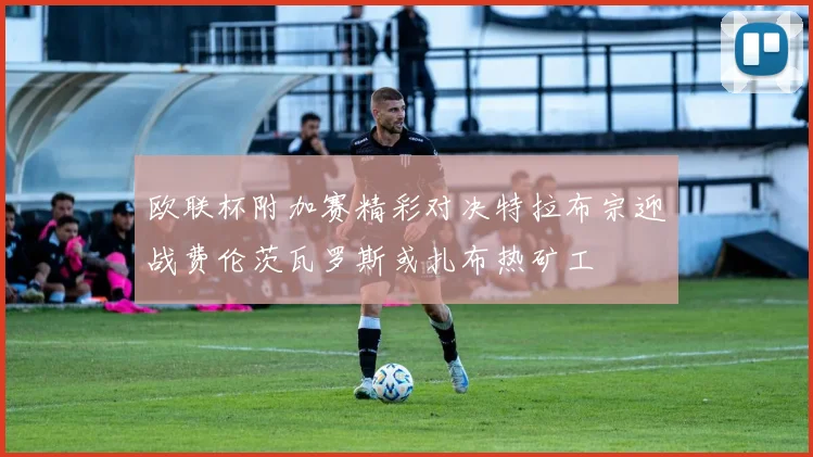欧联杯附加赛精彩对决特拉布宗迎战费伦茨瓦罗斯或扎布热矿工