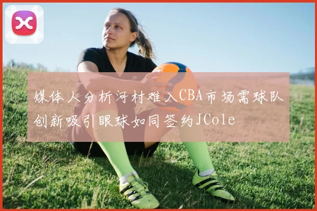 媒体人分析河村难入CBA市场需球队创新吸引眼球如同签约JCole