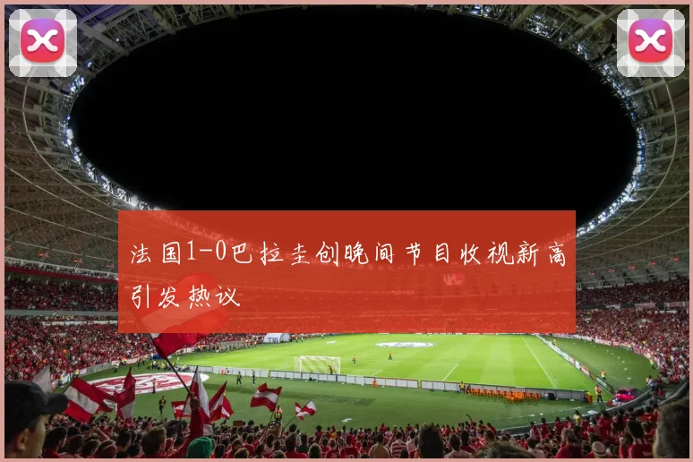 法国1-0巴拉圭创晚间节目收视新高引发热议