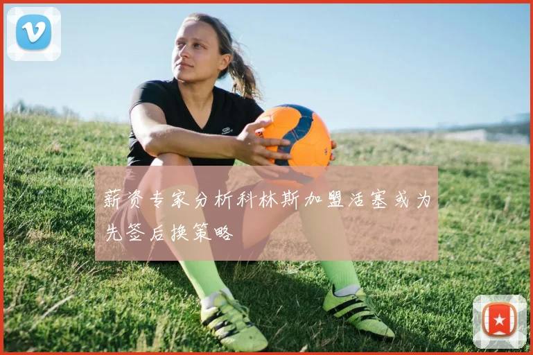 薪资专家分析科林斯加盟活塞或为先签后换策略