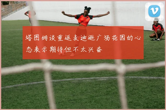 塔图姆谈重返麦迪逊广场花园的心态表示期待但不太兴奋
