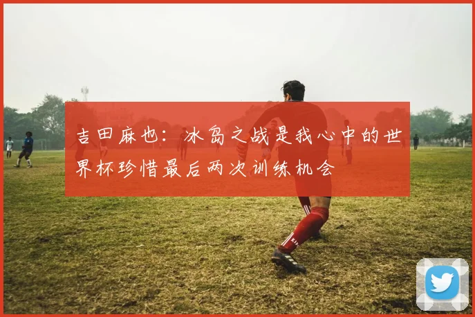 吉田麻也：冰岛之战是我心中的世界杯珍惜最后两次训练机会