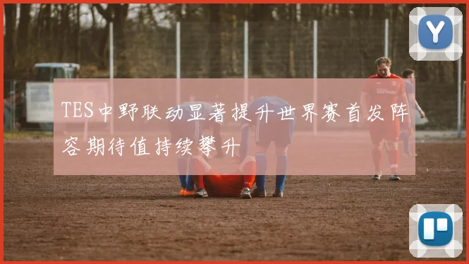 TES中野联动显著提升世界赛首发阵容期待值持续攀升