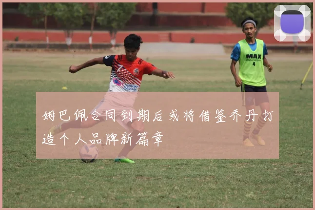 姆巴佩合同到期后或将借鉴乔丹打造个人品牌新篇章