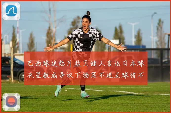 巴西球迷怒斥盐贝健人言论日本球衣星数成争议下场若不进五球将不庆祝