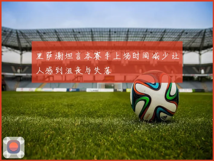 里萨谢坦言本赛季上场时间减少让人感到沮丧与失落