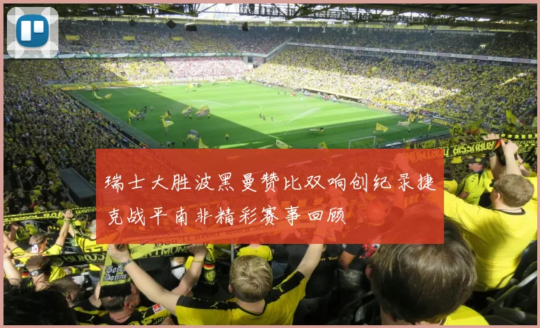瑞士大胜波黑曼赞比双响创纪录捷克战平南非精彩赛事回顾