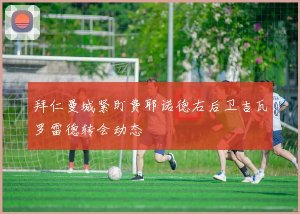 拜仁曼城紧盯费耶诺德右后卫吉瓦罗雷德转会动态